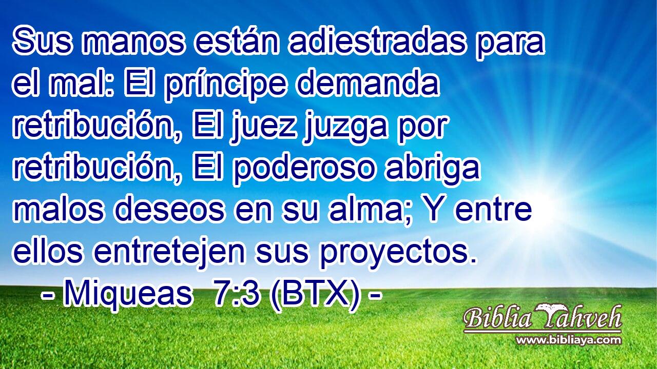 Sus manos están adiestradas para el mal: El príncipe demanda retribución, El juez juzga por retribución, El poderoso abriga malos deseos en su alma; Y entre ellos entretejen sus proyectos.