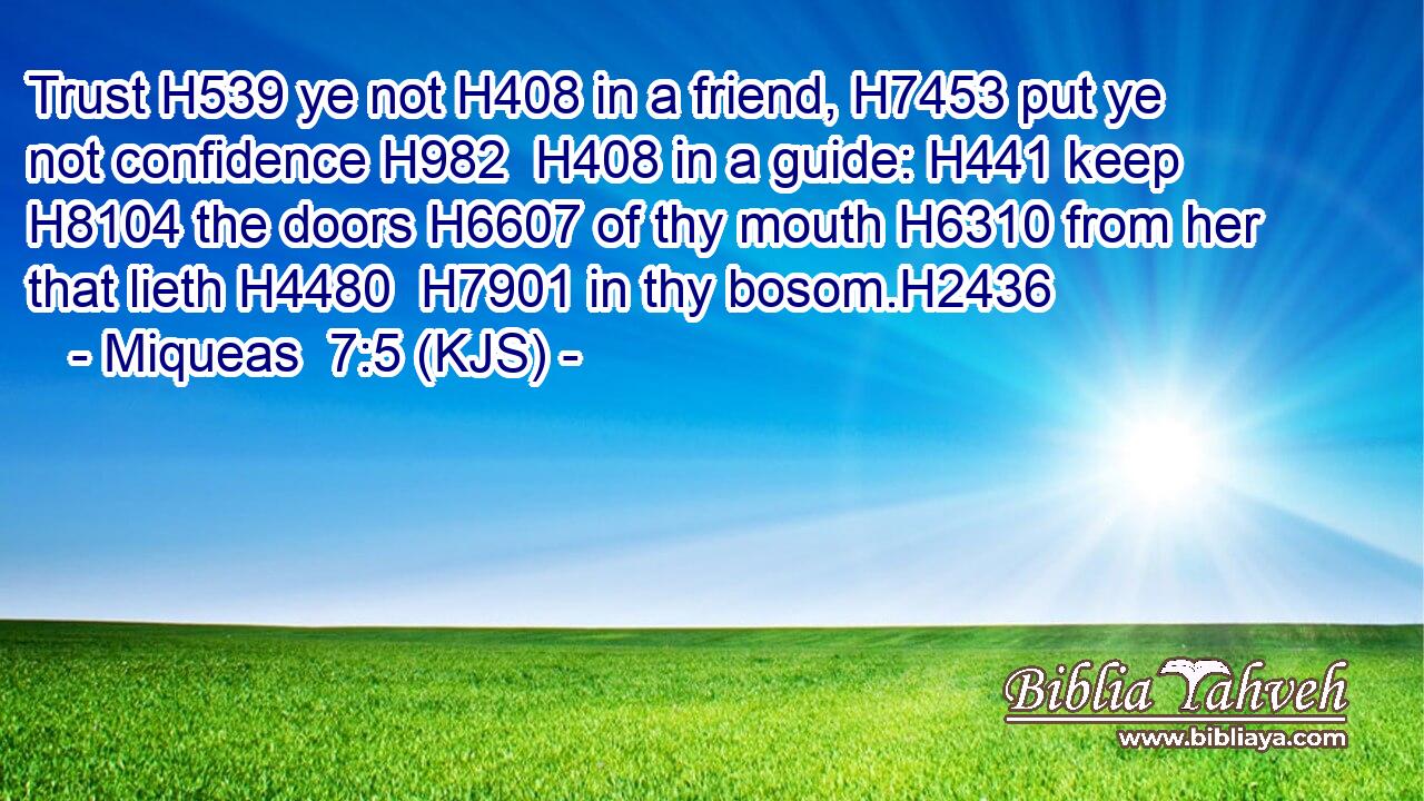 Trust H539 ye not H408 in a friend, H7453 put ye not confidence H982  H408 in a guide: H441 keep H8104 the doors H6607 of thy mouth H6310 from her that lieth H4480  H7901 in thy bosom.H2436