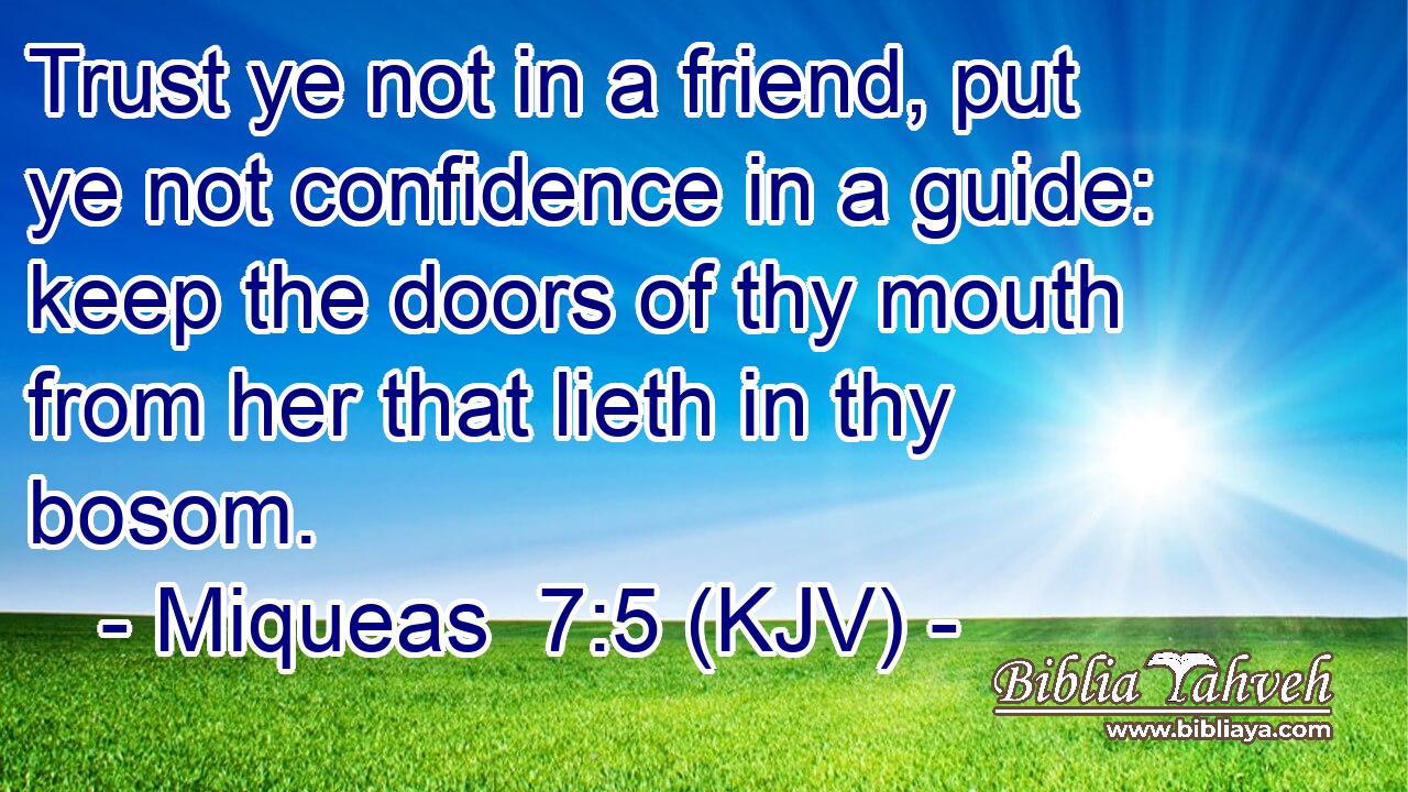 Trust ye not in a friend, put ye not confidence in a guide: keep the doors of thy mouth from her that lieth in thy bosom.