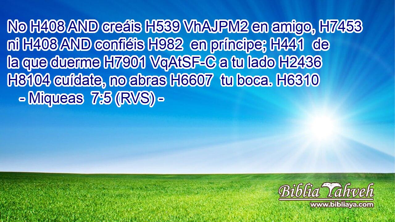 No H408 AND creáis H539 VhAJPM2 en amigo, H7453  ni H408 AND confiéis H982  en príncipe; H441  de la que duerme H7901 VqAtSF-C a tu lado H2436  H8104 cuídate, no abras H6607  tu boca. H6310  