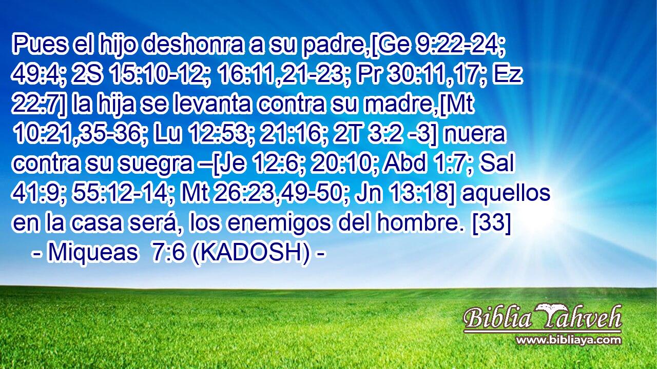  Pues el hijo deshonra a su padre,[Ge 9:22-24; 49:4; 2S 15:10-12; 16:11,21-23; Pr 30:11,17; Ez 22:7] la hija se levanta contra su madre,[Mt 10:21,35-36; Lu 12:53; 21:16; 2T 3:2 -3] nuera contra su suegra –[Je 12:6; 20:10; Abd 1:7; Sal 41:9; 55:12-14; Mt 26:23,49-50; Jn 13:18] aquellos en la casa será, los enemigos del hombre. [33] 
