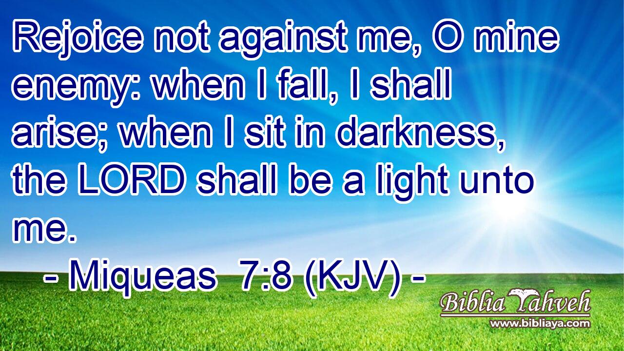 Rejoice not against me, O mine enemy: when I fall, I shall arise; when I sit in darkness, the LORD shall be a light unto me.