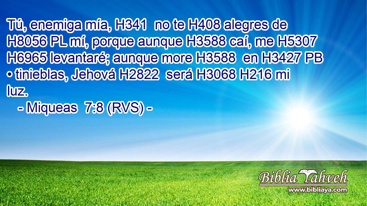 Tú, enemiga mía, H341  no te H408 alegres de H8056 PL mí, porque aunque H3588 caí, me H5307 H6965 levantaré; aunque more H3588  en H3427 PB • tinieblas, Jehová H2822  será H3068 H216 mi luz. 