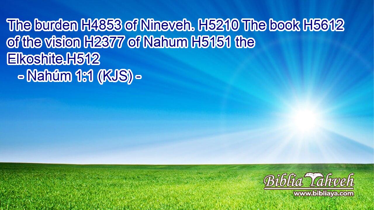 The burden H4853 of Nineveh. H5210 The book H5612 of the vision H2377 of Nahum H5151 the Elkoshite.H512