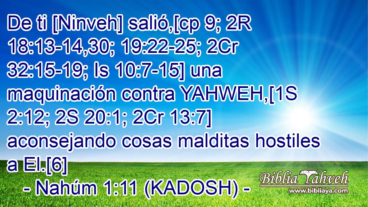  De ti [Ninveh] salió,[cp 9; 2R 18:13-14,30; 19:22-25; 2Cr 32:15-19; Is 10:7-15] una maquinación contra YAHWEH,[1S 2:12; 2S 20:1; 2Cr 13:7] aconsejando cosas malditas hostiles a El.[6] 
