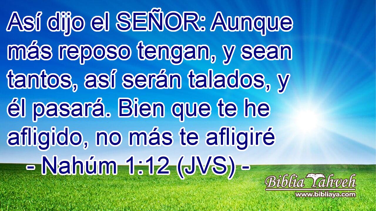 Así dijo el SEÑOR: Aunque más reposo tengan, y sean tantos, así serán talados, y él pasará. Bien que te he afligido, no más te afligiré