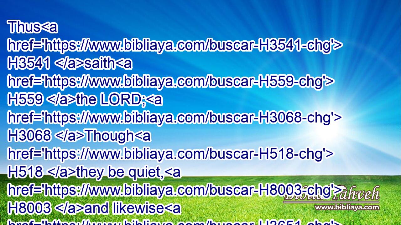 Thus H3541 saith H559 the LORD; H3068 Though H518 they be quiet, H8003 and likewise H3651 many, H7227 yet thus H3651 shall they be cut down, H1494 when he shall pass through. H5674 Though I have afflicted H6031 thee, I will afflict H6031 thee no H3808 more.H5750
