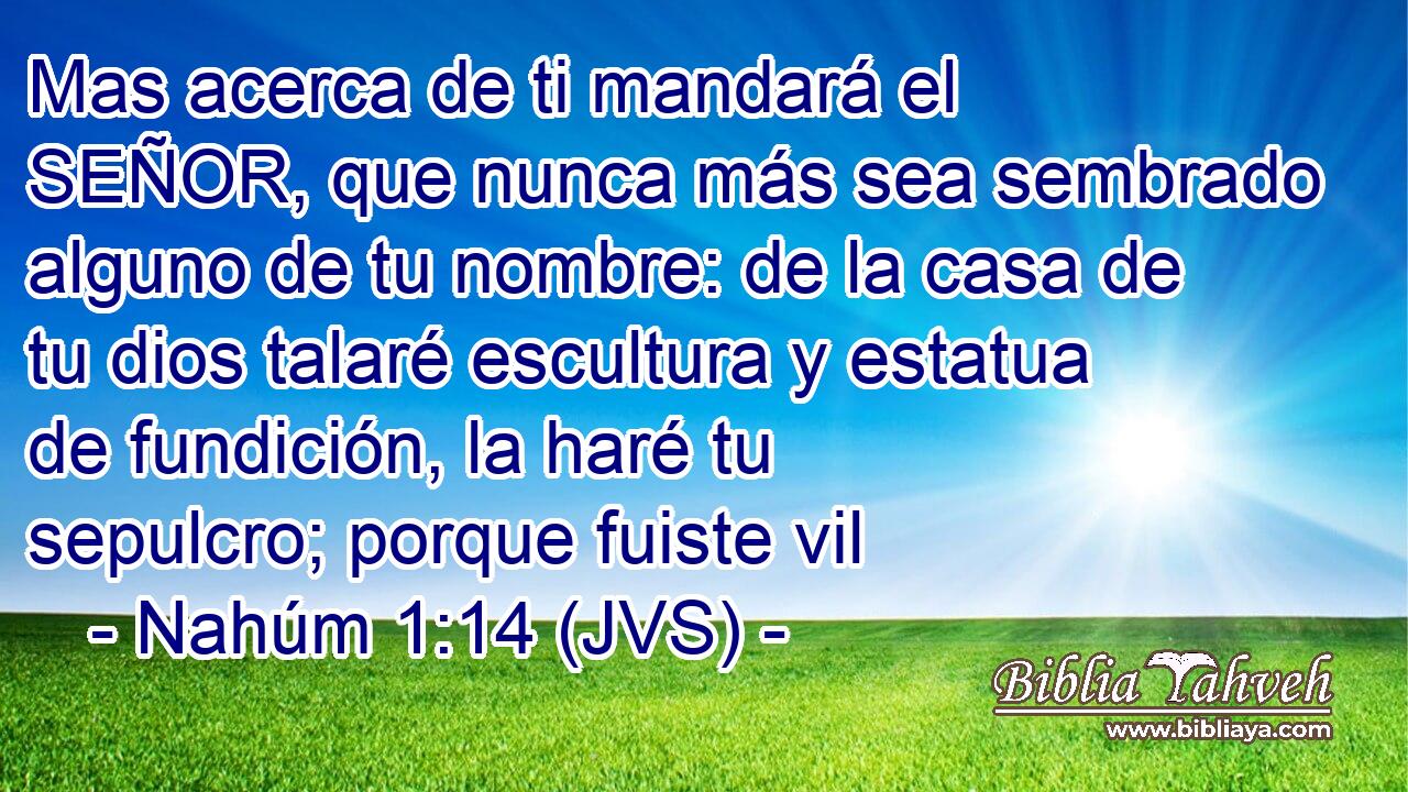 Mas acerca de ti mandará el SEÑOR, que nunca más sea sembrado alguno de tu nombre: de la casa de tu dios talaré escultura y estatua de fundición, la haré tu sepulcro; porque fuiste vil
