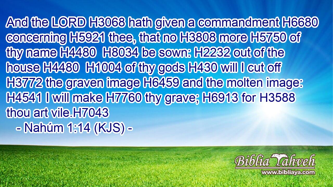 And the LORD H3068 hath given a commandment H6680 concerning H5921 thee, that no H3808 more H5750 of thy name H4480  H8034 be sown: H2232 out of the house H4480  H1004 of thy gods H430 will I cut off H3772 the graven image H6459 and the molten image: H4541 I will make H7760 thy grave; H6913 for H3588 thou art vile.H7043