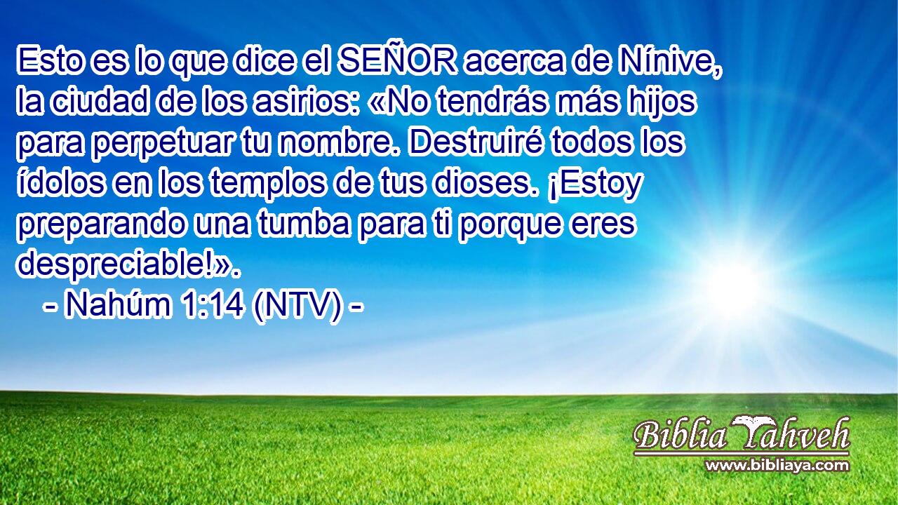 Esto es lo que dice el SEÑOR acerca de Nínive, la ciudad de los asirios: «No tendrás más hijos para perpetuar tu nombre. Destruiré todos los ídolos en los templos de tus dioses. ¡Estoy preparando una tumba para ti porque eres despreciable!».