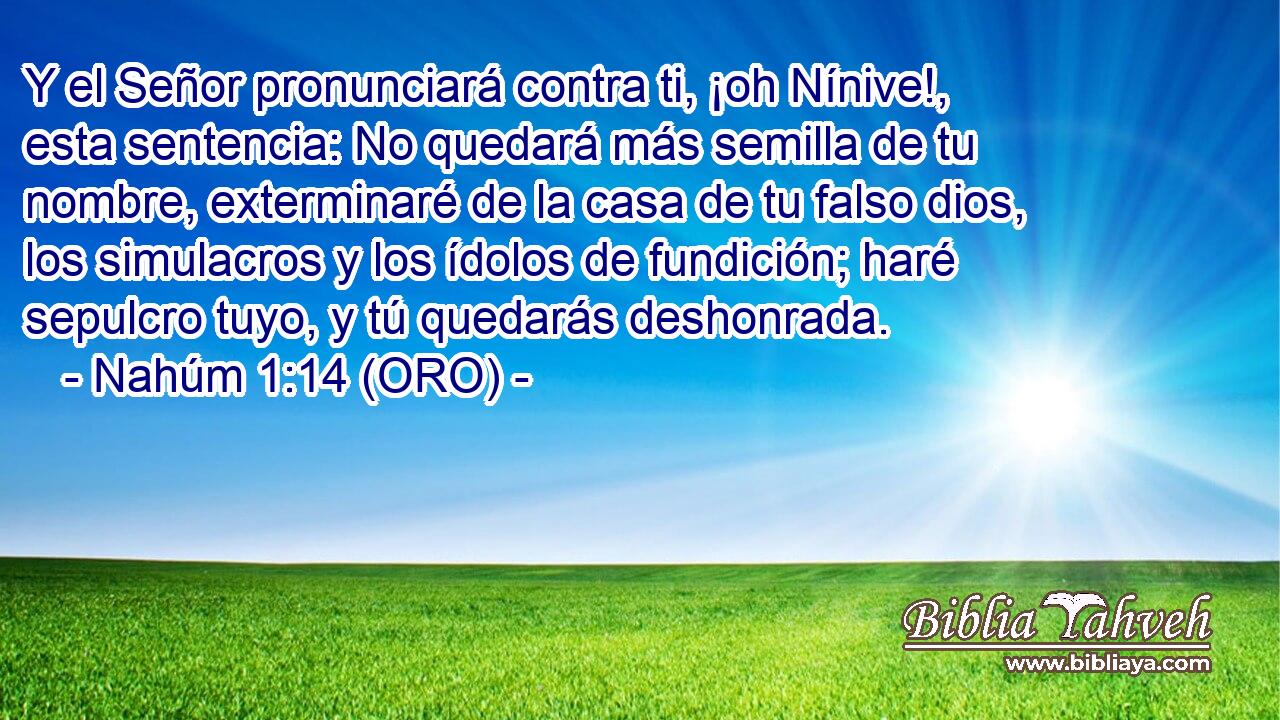  Y el Señor pronunciará contra ti, ¡oh Nínive!, esta sentencia: No quedará más semilla de tu nombre, exterminaré de la casa de tu falso dios, los simulacros y los ídolos de fundición; haré sepulcro tuyo, y tú quedarás deshonrada. 