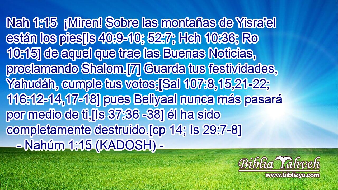  ¡Miren! Sobre las montañas de Yisra'el están los pies[Is 40:9-10; 52:7; Hch 10:36; Ro 10:15] de aquel que trae las Buenas Noticias, proclamando Shalom.[7] Guarda tus festividades, Yahudáh, cumple tus votos;[Sal 107:8,15,21-22; 116:12-14,17-18] pues Beliyaal nunca más pasará por medio de ti,[Is 37:36 -38] él ha sido completamente destruido.[cp 14; Is 29:7-8] 