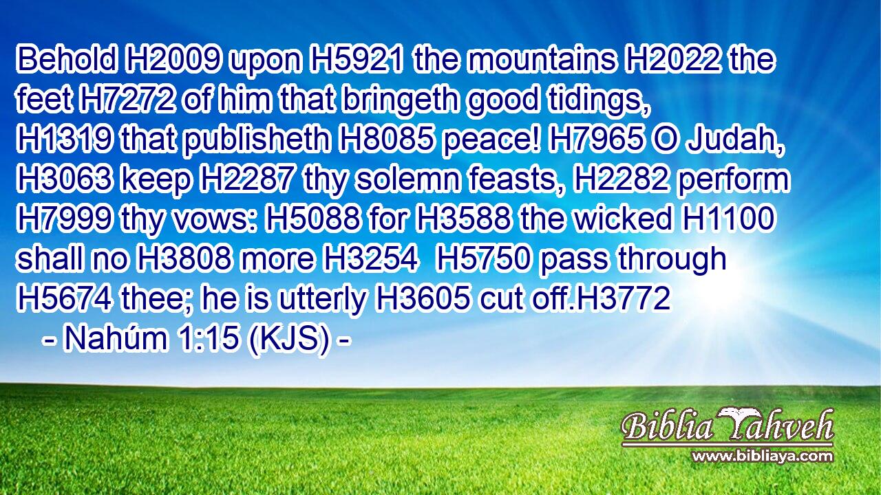 Behold H2009 upon H5921 the mountains H2022 the feet H7272 of him that bringeth good tidings, H1319 that publisheth H8085 peace! H7965 O Judah, H3063 keep H2287 thy solemn feasts, H2282 perform H7999 thy vows: H5088 for H3588 the wicked H1100 shall no H3808 more H3254  H5750 pass through H5674 thee; he is utterly H3605 cut off.H3772