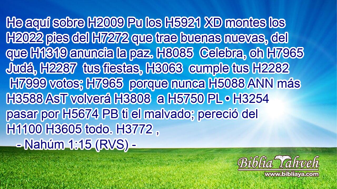 He aquí sobre H2009 Pu los H5921 XD montes los H2022 pies del H7272 que trae buenas nuevas, del que H1319 anuncia la paz. H8085  Celebra, oh H7965 Judá, H2287  tus fiestas, H3063  cumple tus H2282  H7999 votos; H7965  porque nunca H5088 ANN más H3588 AsT volverá H3808  a H5750 PL • H3254  pasar por H5674 PB ti el malvado; pereció del H1100 H3605 todo. H3772 ,  