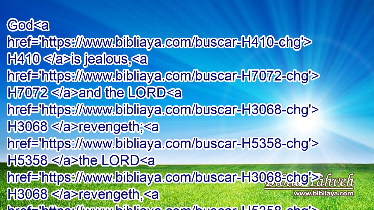 God H410 is jealous, H7072 and the LORD H3068 revengeth; H5358 the LORD H3068 revengeth, H5358 and is furious; H1167  H2534 the LORD H3068 will take vengeance H5358 on his adversaries, H6862 and he H1931 reserveth H5201 wrath for his enemies.H341