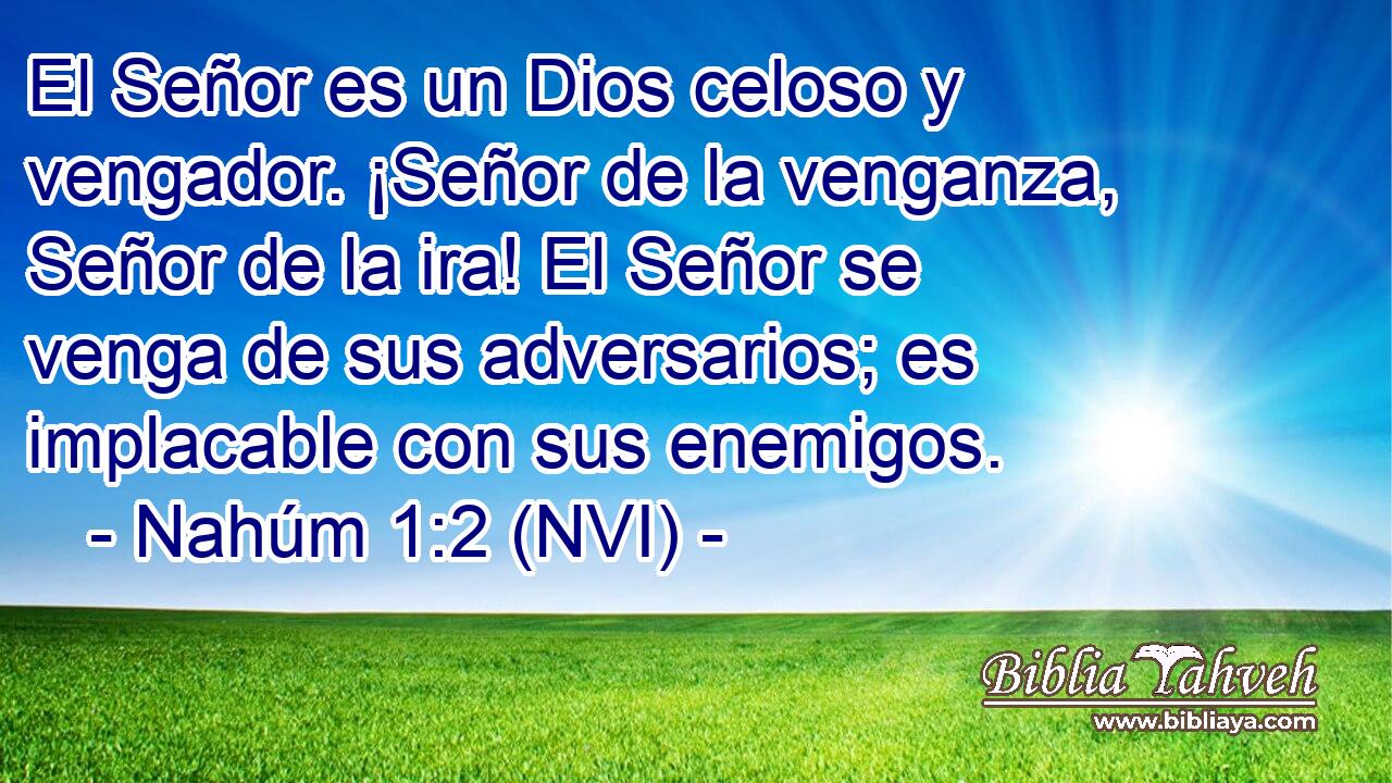  El Señor es un Dios celoso y vengador. ¡Señor de la venganza, Señor de la ira! El Señor se venga de sus adversarios; es implacable con sus enemigos. 