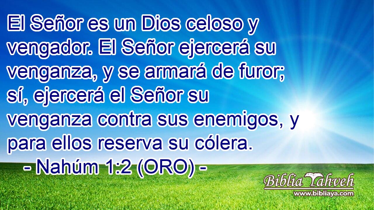  El Señor es un Dios celoso y vengador. El Señor ejercerá su venganza, y se armará de furor; sí, ejercerá el Señor su venganza contra sus enemigos, y para ellos reserva su cólera. 