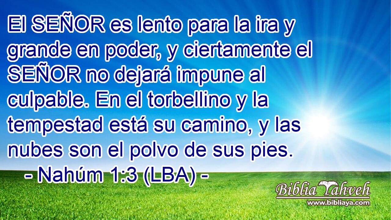 El SEÑOR es lento para la ira y grande en poder, y ciertamente el SEÑOR no dejará impune al culpable. En el torbellino y la tempestad está su camino, y las nubes son el polvo de sus pies.