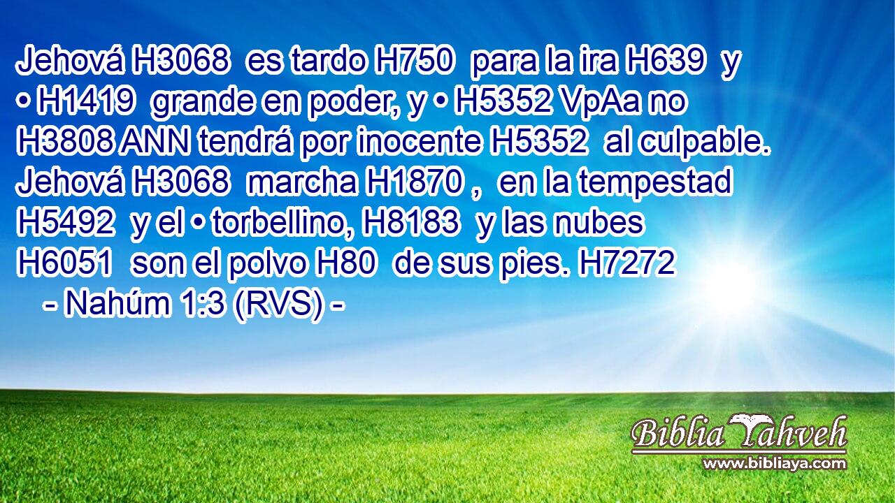 Jehová H3068  es tardo H750  para la ira H639  y • H1419  grande en poder, y • H5352 VpAa no H3808 ANN tendrá por inocente H5352  al culpable. Jehová H3068  marcha H1870 ,  en la tempestad H5492  y el • torbellino, H8183  y las nubes H6051  son el polvo H80  de sus pies. H7272  