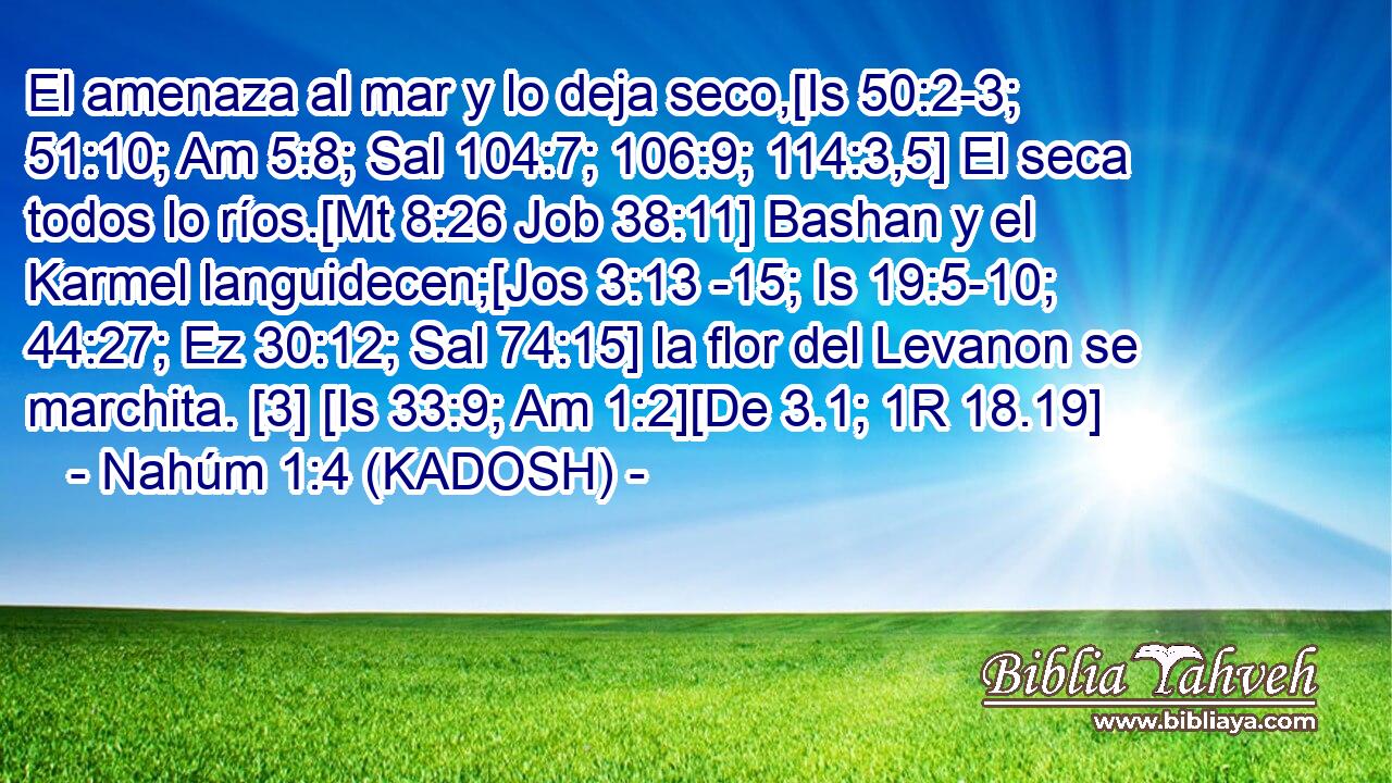  El amenaza al mar y lo deja seco,[Is 50:2-3; 51:10; Am 5:8; Sal 104:7; 106:9; 114:3,5] El seca todos lo ríos.[Mt 8:26 Job 38:11] Bashan y el Karmel languidecen;[Jos 3:13 -15; Is 19:5-10; 44:27; Ez 30:12; Sal 74:15] la flor del Levanon se marchita. [3] [Is 33:9; Am 1:2][De 3.1; 1R 18.19] 