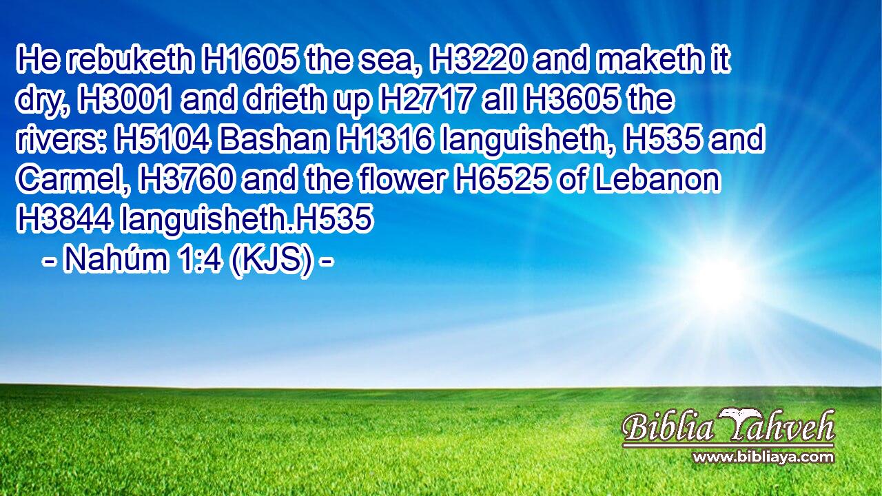 He rebuketh H1605 the sea, H3220 and maketh it dry, H3001 and drieth up H2717 all H3605 the rivers: H5104 Bashan H1316 languisheth, H535 and Carmel, H3760 and the flower H6525 of Lebanon H3844 languisheth.H535