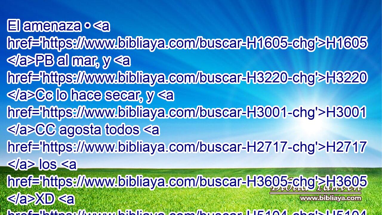 El amenaza • H1605 PB al mar, y H3220 Cc lo hace secar, y H3001 CC agosta todos H2717  los H3605 XD H5104 ríos; Basán H5105  fue H1316 destruido, y H535 CC el Carmelo, y H3760 CC la flor del H6525 Líbano fue H3844 H536 destruida. 