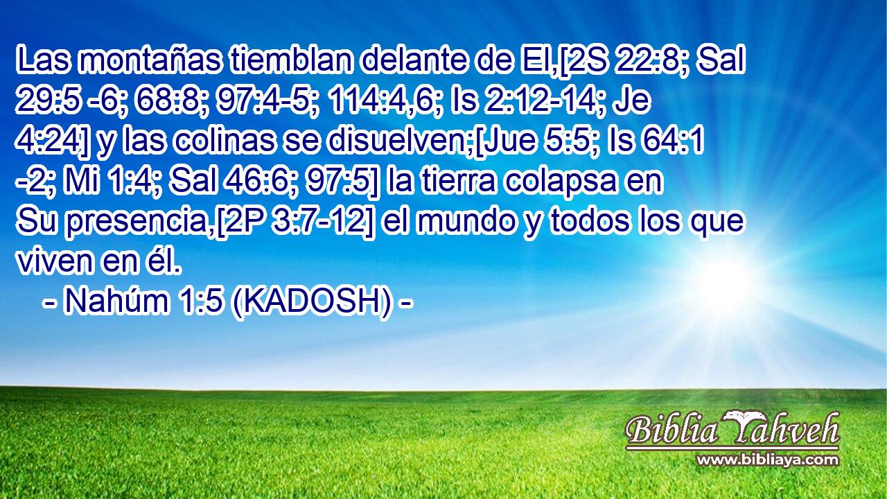  Las montañas tiemblan delante de El,[2S 22:8; Sal 29:5 -6; 68:8; 97:4-5; 114:4,6; Is 2:12-14; Je 4:24] y las colinas se disuelven;[Jue 5:5; Is 64:1 -2; Mi 1:4; Sal 46:6; 97:5] la tierra colapsa en Su presencia,[2P 3:7-12] el mundo y todos los que viven en él. 
