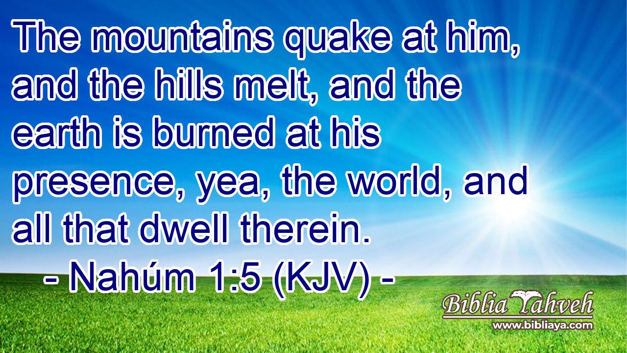 The mountains quake at him, and the hills melt, and the earth is burned at his presence, yea, the world, and all that dwell therein.