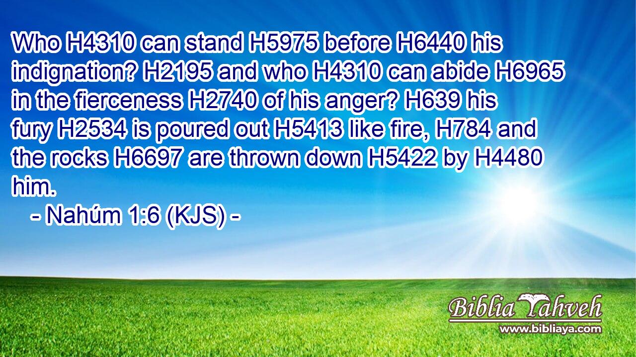 Who H4310 can stand H5975 before H6440 his indignation? H2195 and who H4310 can abide H6965 in the fierceness H2740 of his anger? H639 his fury H2534 is poured out H5413 like fire, H784 and the rocks H6697 are thrown down H5422 by H4480 him.