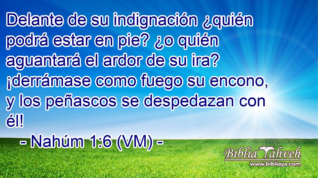  Delante de su indignación ¿quién podrá estar en pie? ¿o quién aguantará el ardor de su ira? ¡derrámase como fuego su encono, y los peñascos se despedazan con él! 