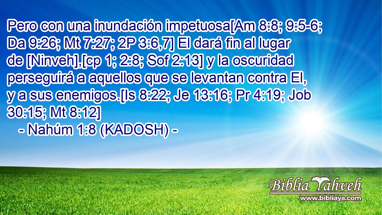  Pero con una inundación impetuosa[Am 8:8; 9:5-6; Da 9:26; Mt 7:27; 2P 3:6,7] El dará fin al lugar de [Ninveh],[cp 1; 2:8; Sof 2:13] y la oscuridad perseguirá a aquellos que se levantan contra El, y a sus enemigos.[Is 8:22; Je 13:16; Pr 4:19; Job 30:15; Mt 8:12] 