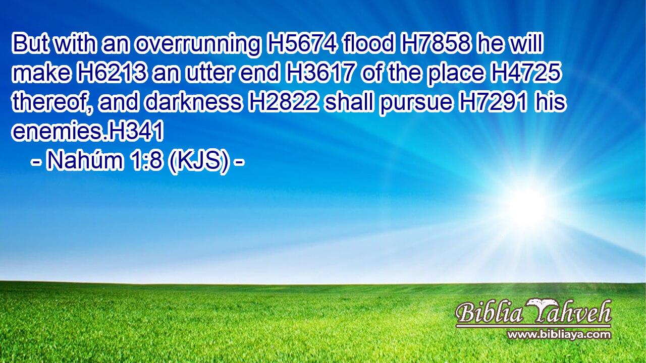 But with an overrunning H5674 flood H7858 he will make H6213 an utter end H3617 of the place H4725 thereof, and darkness H2822 shall pursue H7291 his enemies.H341