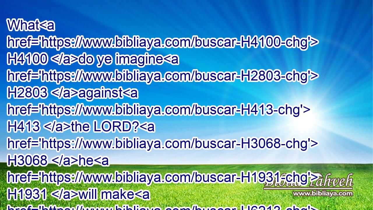 What H4100 do ye imagine H2803 against H413 the LORD? H3068 he H1931 will make H6213 an utter end: H3617 affliction H6869 shall not H3808 rise up H6965 the second time.H6471