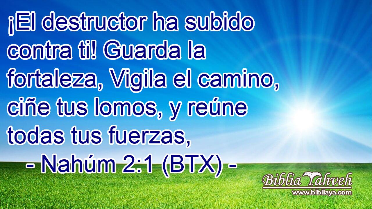 ¡El destructor ha subido contra ti! Guarda la fortaleza, Vigila el camino, ciñe tus lomos, y reúne todas tus fuerzas,