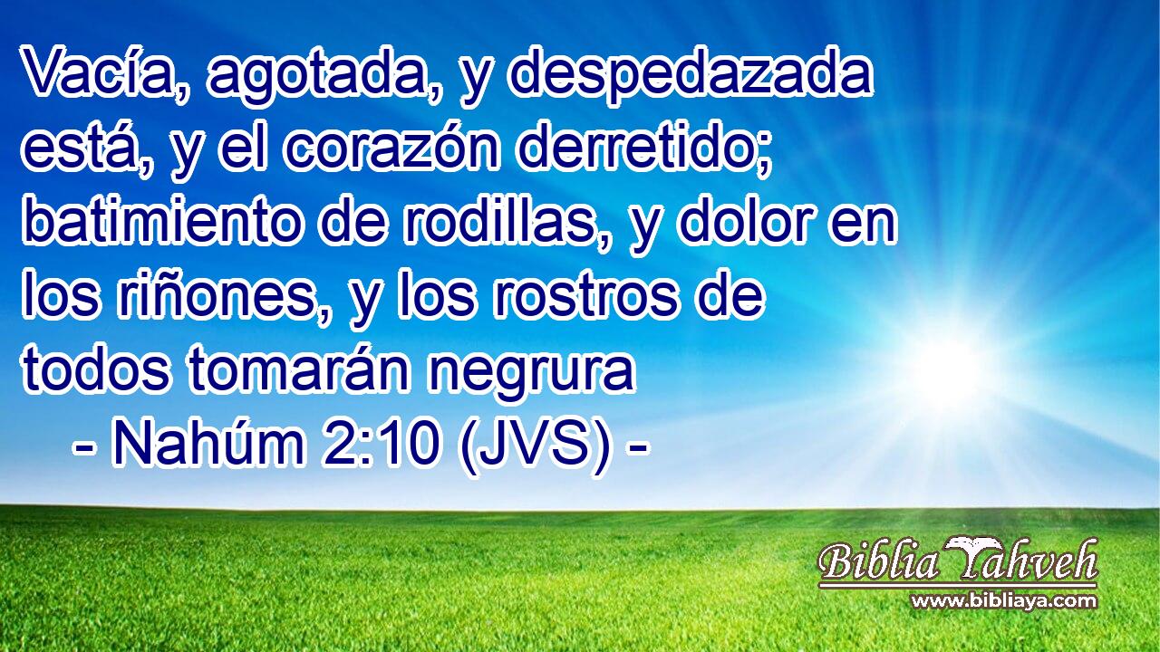 Vacía, agotada, y despedazada está, y el corazón derretido; batimiento de rodillas, y dolor en los riñones, y los rostros de todos tomarán negrura