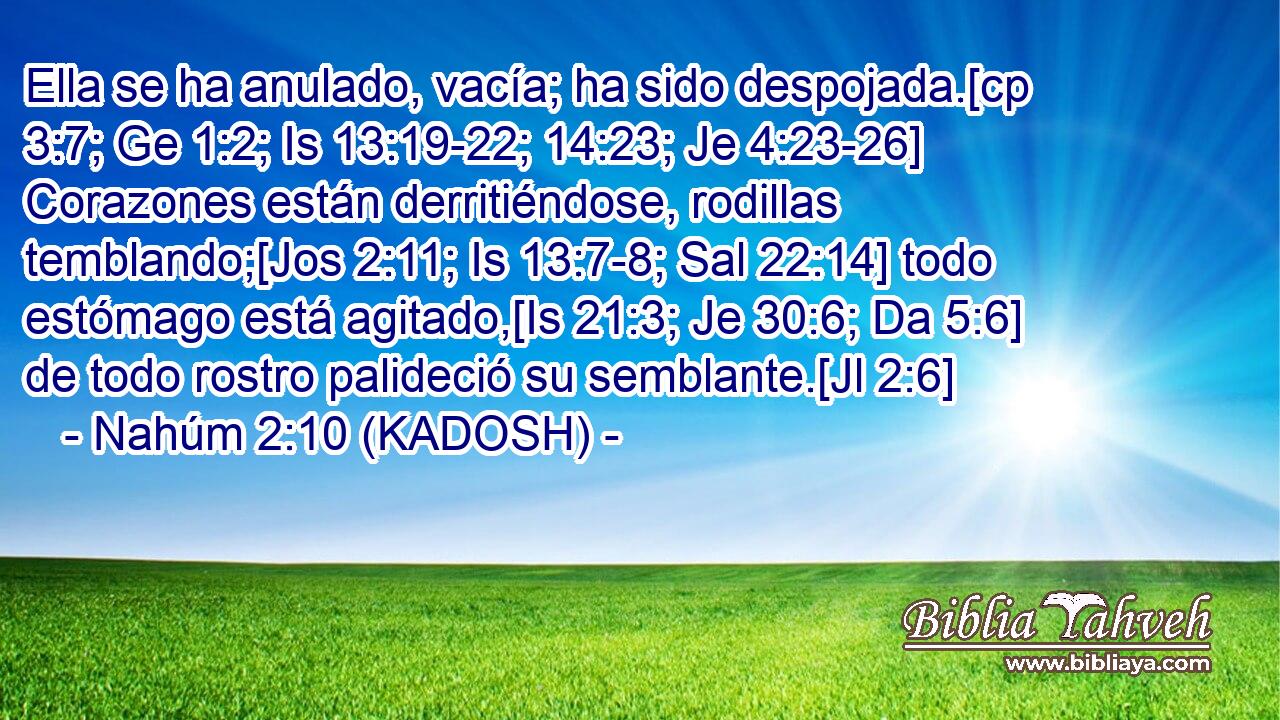  Ella se ha anulado, vacía; ha sido despojada.[cp 3:7; Ge 1:2; Is 13:19-22; 14:23; Je 4:23-26] Corazones están derritiéndose, rodillas temblando;[Jos 2:11; Is 13:7-8; Sal 22:14] todo estómago está agitado,[Is 21:3; Je 30:6; Da 5:6] de todo rostro palideció su semblante.[Jl 2:6] 