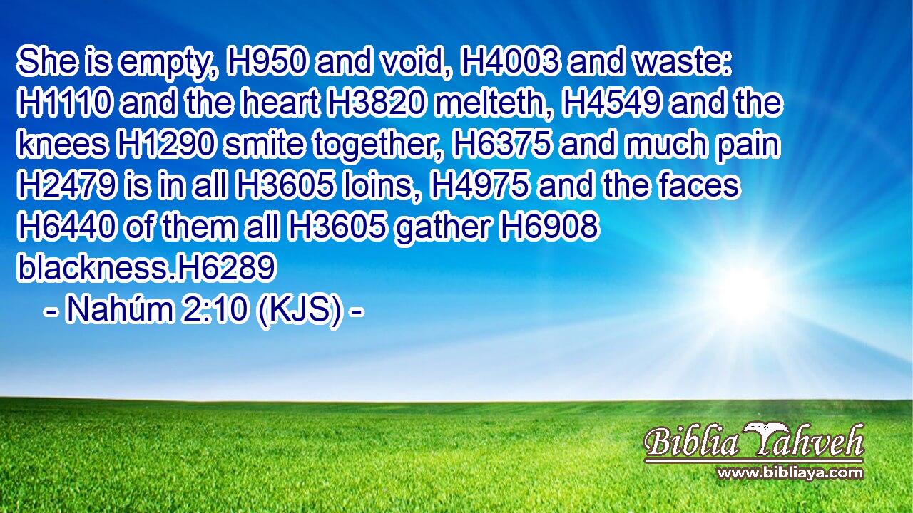 She is empty, H950 and void, H4003 and waste: H1110 and the heart H3820 melteth, H4549 and the knees H1290 smite together, H6375 and much pain H2479 is in all H3605 loins, H4975 and the faces H6440 of them all H3605 gather H6908 blackness.H6289