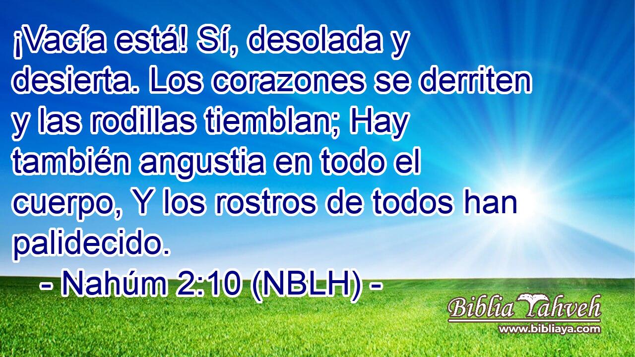  ¡Vacía está! Sí, desolada y desierta. Los corazones se derriten y las rodillas tiemblan; Hay también angustia en todo el cuerpo, Y los rostros de todos han palidecido. 