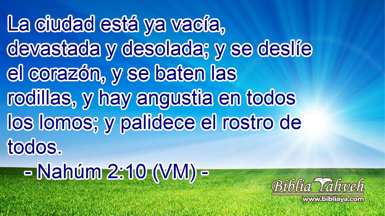  La ciudad está ya vacía, devastada y desolada; y se deslíe el corazón, y se baten las rodillas, y hay angustia en todos los lomos; y palidece el rostro de todos. 