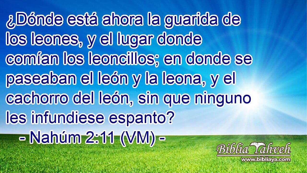  ¿Dónde está ahora la guarida de los leones, y el lugar donde comían los leoncillos; en donde se paseaban el león y la leona, y el cachorro del león, sin que ninguno les infundiese espanto? 