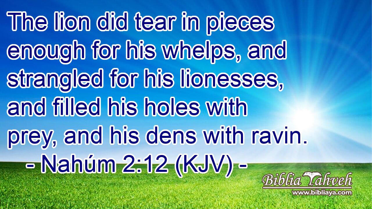 The lion did tear in pieces enough for his whelps, and strangled for his lionesses, and filled his holes with prey, and his dens with ravin.