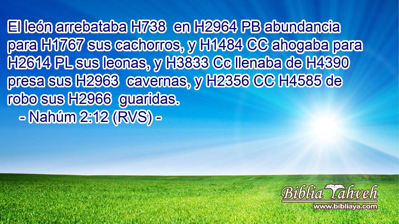El león arrebataba H738  en H2964 PB abundancia para H1767 sus cachorros, y H1484 CC ahogaba para H2614 PL sus leonas, y H3833 Cc llenaba de H4390 presa sus H2963  cavernas, y H2356 CC H4585 de robo sus H2966  guaridas. 