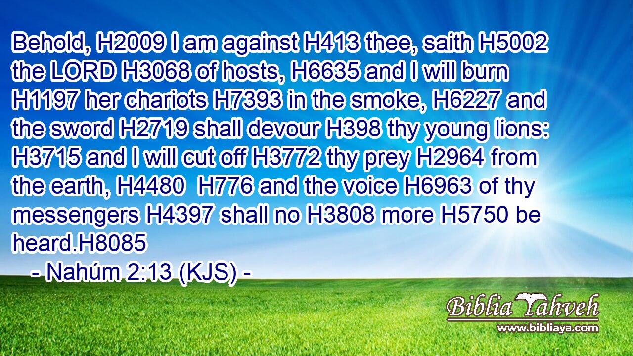 Behold, H2009 I am against H413 thee, saith H5002 the LORD H3068 of hosts, H6635 and I will burn H1197 her chariots H7393 in the smoke, H6227 and the sword H2719 shall devour H398 thy young lions: H3715 and I will cut off H3772 thy prey H2964 from the earth, H4480  H776 and the voice H6963 of thy messengers H4397 shall no H3808 more H5750 be heard.H8085