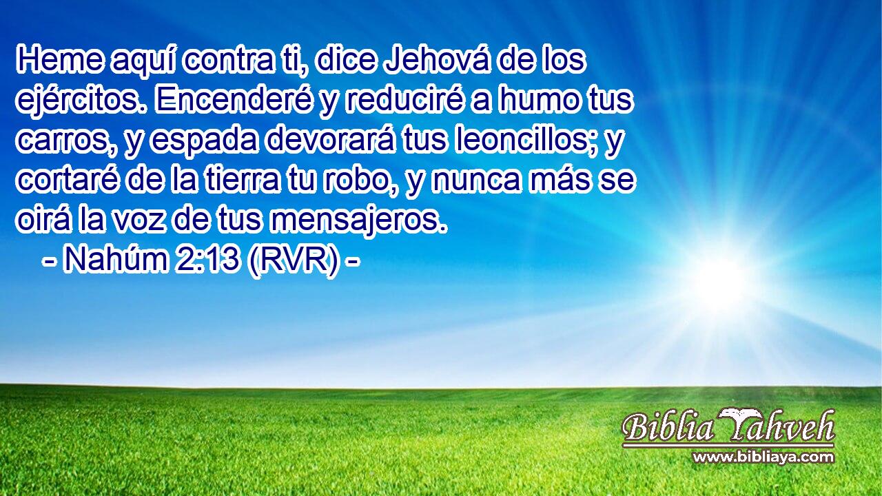 Heme aquí contra ti, dice Jehová de los ejércitos. Encenderé y reduciré a humo tus carros, y espada devorará tus leoncillos; y cortaré de la tierra tu robo, y nunca más se oirá la voz de tus mensajeros.