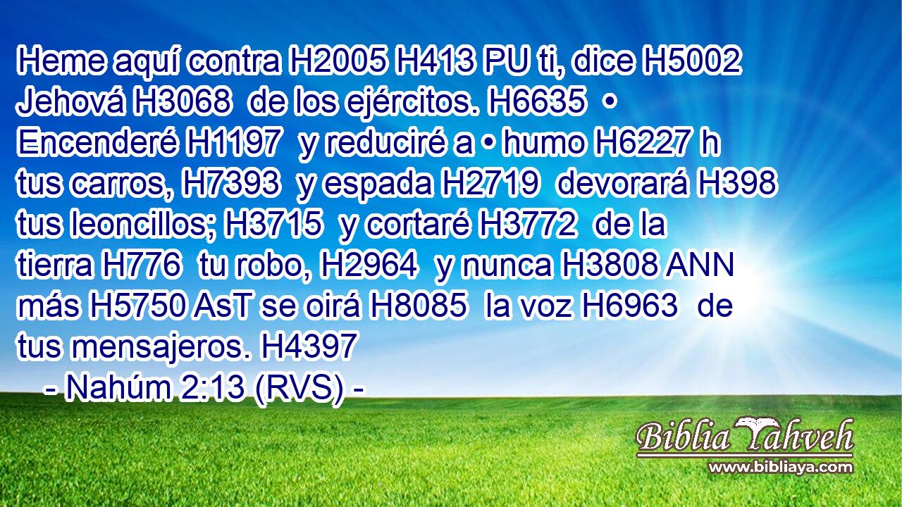 Heme aquí contra H2005 H413 PU ti, dice H5002  Jehová H3068  de los ejércitos. H6635  • Encenderé H1197  y reduciré a • humo H6227 h tus carros, H7393  y espada H2719  devorará H398  tus leoncillos; H3715  y cortaré H3772  de la tierra H776  tu robo, H2964  y nunca H3808 ANN más H5750 AsT se oirá H8085  la voz H6963  de tus mensajeros. H4397  