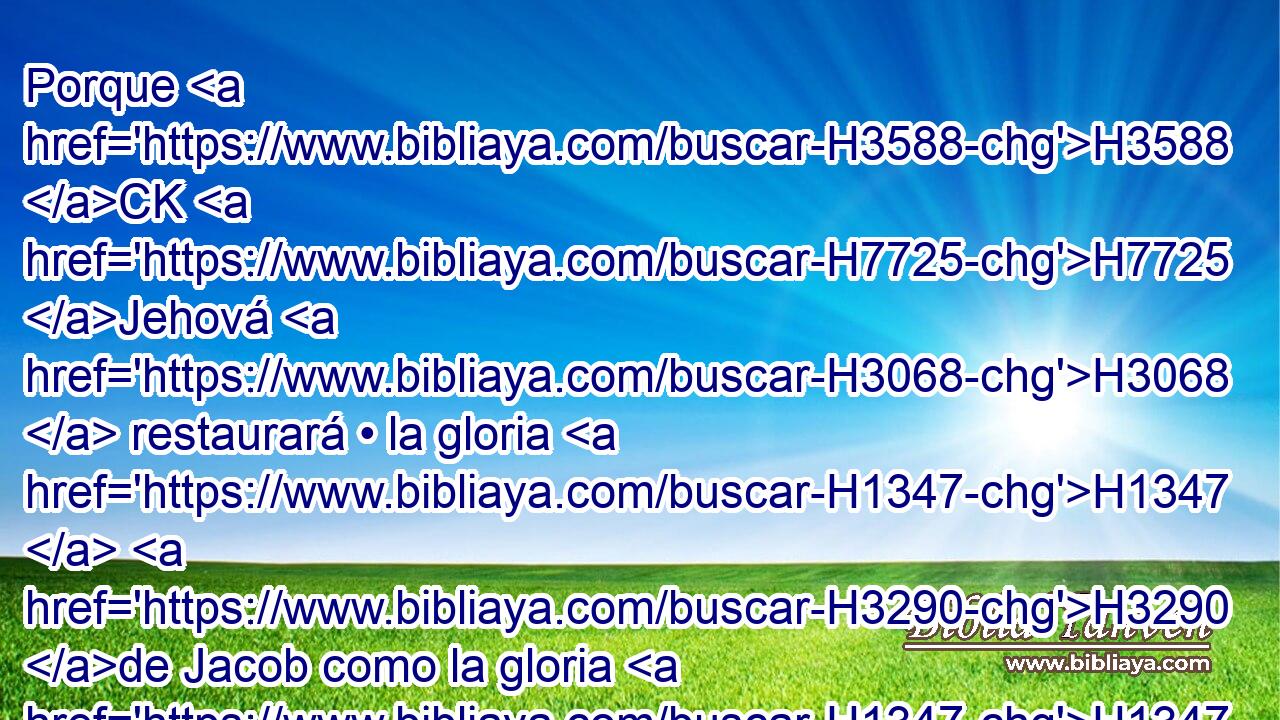 Porque H3588 CK H7725 Jehová H3068  restaurará • la gloria H1347  H3290 de Jacob como la gloria H1347  de Israel; H3478  porque H3588 CK saqueadores H1238  los saquearon, H1238  y estropearon H7843 VpAsPC3 sus mugrones. H2156  