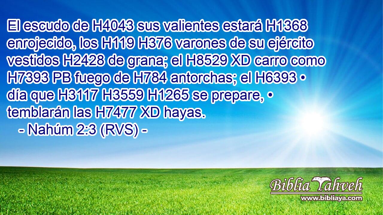 El escudo de H4043 sus valientes estará H1368 enrojecido, los H119 H376 varones de su ejército vestidos H2428 de grana; el H8529 XD carro como H7393 PB fuego de H784 antorchas; el H6393 • día que H3117 H3559 H1265 se prepare, • temblarán las H7477 XD hayas. 
