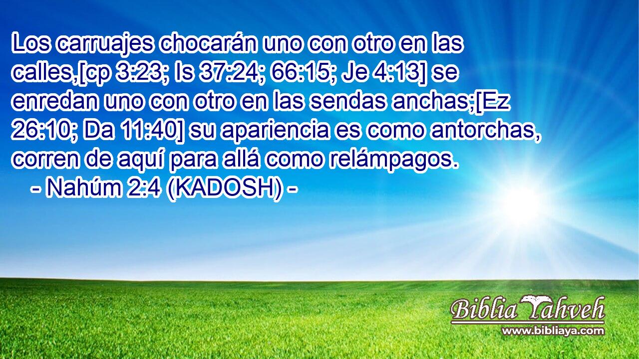  Los carruajes chocarán uno con otro en las calles,[cp 3:23; Is 37:24; 66:15; Je 4:13] se enredan uno con otro en las sendas anchas;[Ez 26:10; Da 11:40] su apariencia es como antorchas, corren de aquí para allá como relámpagos. 