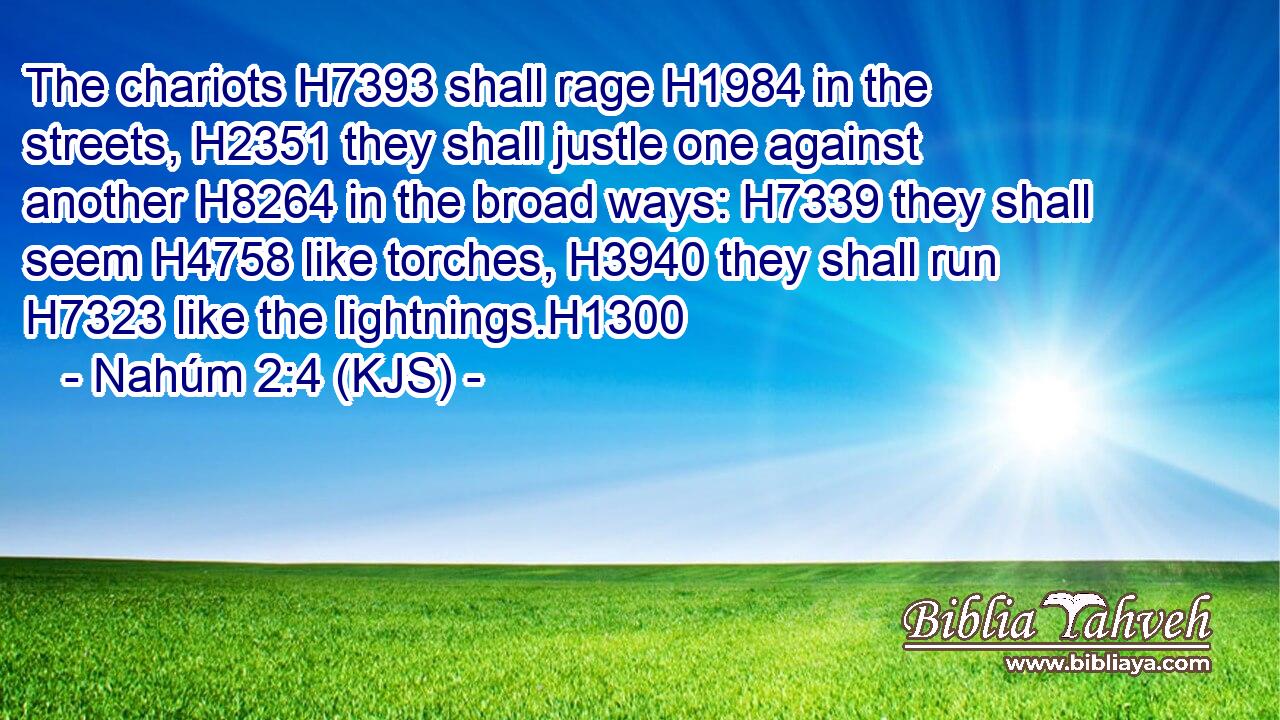 The chariots H7393 shall rage H1984 in the streets, H2351 they shall justle one against another H8264 in the broad ways: H7339 they shall seem H4758 like torches, H3940 they shall run H7323 like the lightnings.H1300
