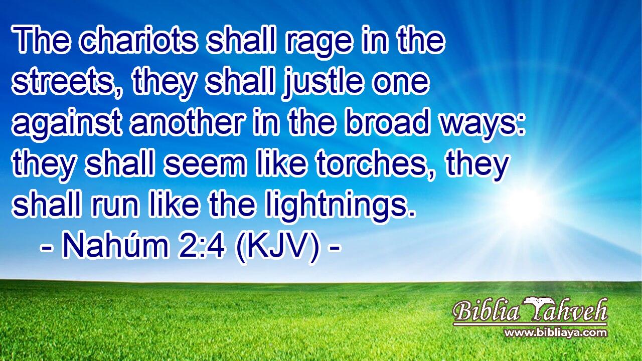 The chariots shall rage in the streets, they shall justle one against another in the broad ways: they shall seem like torches, they shall run like the lightnings.
